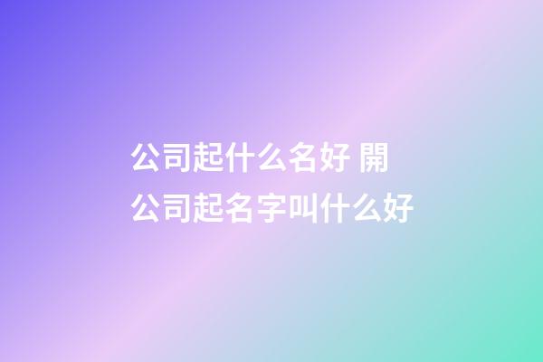 公司起什么名好 開公司起名字叫什么好